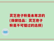 灵芝孢子粉是未寒凉的(保健佳品：灵芝孢子粉是不可错过的选择)