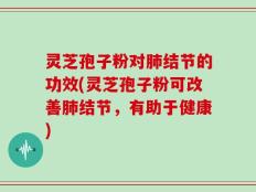 灵芝孢子粉对肺结节的功效(灵芝孢子粉可改善肺结节，有助于健康)