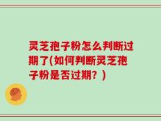 灵芝孢子粉怎么判断过期了(如何判断灵芝孢子粉是否过期？)