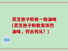 灵芝孢子粉有一股油味(灵芝孢子粉散发浓烈油味，何去何从？)