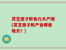 灵芝孢子粉有几大产地(灵芝孢子粉产自哪些地方？)