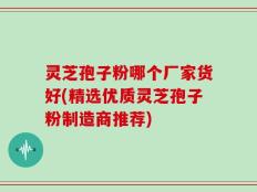 灵芝孢子粉哪个厂家货好(精选优质灵芝孢子粉制造商推荐)