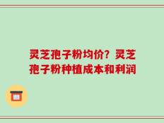 灵芝孢子粉均价？灵芝孢子粉种植成本和利润