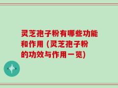 灵芝孢子粉有哪些功能和作用 (灵芝孢子粉的功效与作用一览)