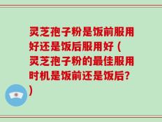 灵芝孢子粉是饭前服用好还是饭后服用好 (灵芝孢子粉的最佳服用时机是饭前还是饭后？)