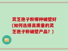 灵芝孢子粉哪种破壁好(如何选择高质量的灵芝孢子粉破壁产品？)