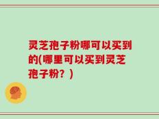 灵芝孢子粉哪可以买到的(哪里可以买到灵芝孢子粉？)
