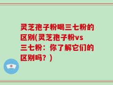 灵芝孢子粉喝三七粉的区别(灵芝孢子粉vs三七粉：你了解它们的区别吗？)