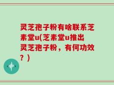 灵芝孢子粉有啥联系芝素堂u(芝素堂u推出灵芝孢子粉，有何功效？)