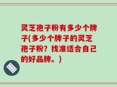 灵芝孢子粉有多少个牌子(多少个牌子的灵芝孢子粉？找准适合自己的好品牌。)
