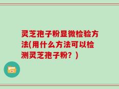 灵芝孢子粉显微检验方法(用什么方法可以检测灵芝孢子粉？)