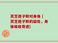 灵芝孢子粉对身体 (灵芝孢子粉的益处，身体吸收奇迹)