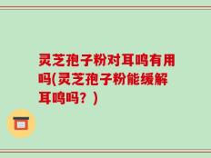 灵芝孢子粉对耳鸣有用吗(灵芝孢子粉能缓解耳鸣吗？)