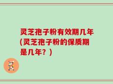 灵芝孢子粉有效期几年(灵芝孢子粉的保质期是几年？)