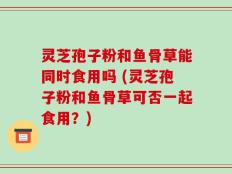 灵芝孢子粉和鱼骨草能同时食用吗 (灵芝孢子粉和鱼骨草可否一起食用？)