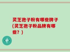 灵芝孢子粉有哪些牌子(灵芝孢子粉品牌有哪些？)