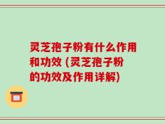 灵芝孢子粉有什么作用和功效 (灵芝孢子粉的功效及作用详解)