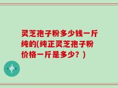 灵芝孢子粉多少钱一斤纯的(纯正灵芝孢子粉价格一斤是多少？)