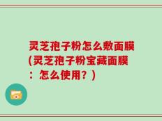 灵芝孢子粉怎么敷面膜(灵芝孢子粉宝藏面膜：怎么使用？)