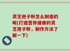 灵芝孢子粉怎么制造的呢(打造营养健康的灵芝孢子粉，制作方法了解一下)