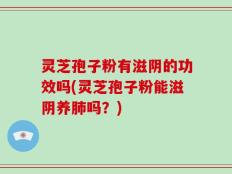 灵芝孢子粉有滋阴的功效吗(灵芝孢子粉能滋阴养肺吗？)