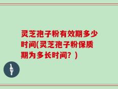 灵芝孢子粉有效期多少时间(灵芝孢子粉保质期为多长时间？)