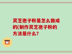 灵芝孢子粉是怎么做成的(制作灵芝孢子粉的方法是什么？