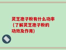 灵芝孢子粉有什么功率 (了解灵芝孢子粉的功效及作用)