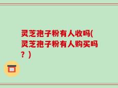灵芝孢子粉有人收吗(灵芝孢子粉有人购买吗？)