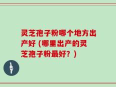 灵芝孢子粉哪个地方出产好 (哪里出产的灵芝孢子粉最好？)