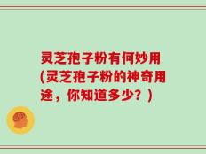 灵芝孢子粉有何妙用 (灵芝孢子粉的神奇用途，你知道多少？)