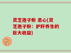 灵芝孢子粉 恶心(灵芝孢子粉：护肝养生的巨大收益)