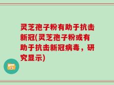 灵芝孢子粉有助于抗击新冠(灵芝孢子粉或有助于抗击新冠病毒，研究显示)