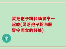 灵芝孢子粉和肠胃宁一起吃(灵芝孢子粉与肠胃宁同食的好处)