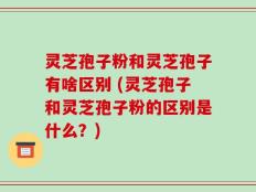 灵芝孢子粉和灵芝孢子有啥区别 (灵芝孢子和灵芝孢子粉的区别是什么？)