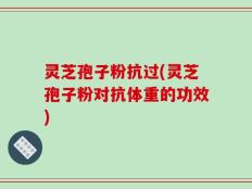 灵芝孢子粉抗过(灵芝孢子粉对抗体重的功效)