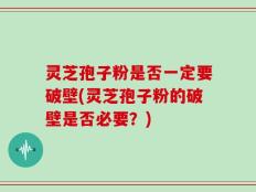 灵芝孢子粉是否一定要破壁(灵芝孢子粉的破壁是否必要？)