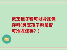 灵芝孢子粉可以冷冻保存吗(灵芝孢子粉是否可冷冻保存？)