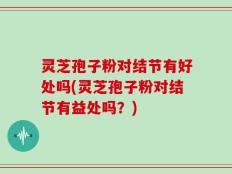 灵芝孢子粉对结节有好处吗(灵芝孢子粉对结节有益处吗？)