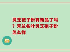 灵芝孢子粉有新品了吗？芳兰名叶灵芝孢子粉怎么样