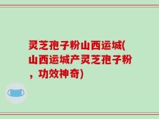 灵芝孢子粉山西运城(山西运城产灵芝孢子粉，功效神奇)