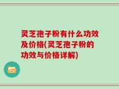 灵芝孢子粉有什么功效及价格(灵芝孢子粉的功效与价格详解)