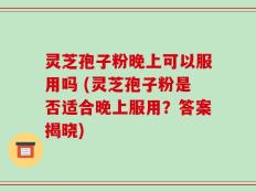 灵芝孢子粉晚上可以服用吗 (灵芝孢子粉是否适合晚上服用？答案揭晓)