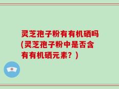 灵芝孢子粉有有机硒吗(灵芝孢子粉中是否含有有机硒元素？)