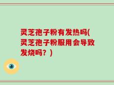 灵芝孢子粉有发热吗(灵芝孢子粉服用会导致发烧吗？)