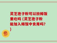 灵芝孢子粉可以放稀饭里吃吗 (灵芝孢子粉能加入稀饭中食用吗？)
