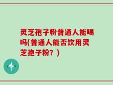 灵芝孢子粉普通人能喝吗(普通人能否饮用灵芝孢子粉？)