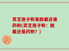 灵芝孢子粉是胶囊还是药粉(灵芝孢子粉：胶囊还是药粉？)