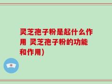 灵芝孢子粉是起什么作用 灵芝孢子粉的功能和作用)