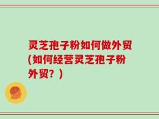 灵芝孢子粉如何做外贸(如何经营灵芝孢子粉外贸？)